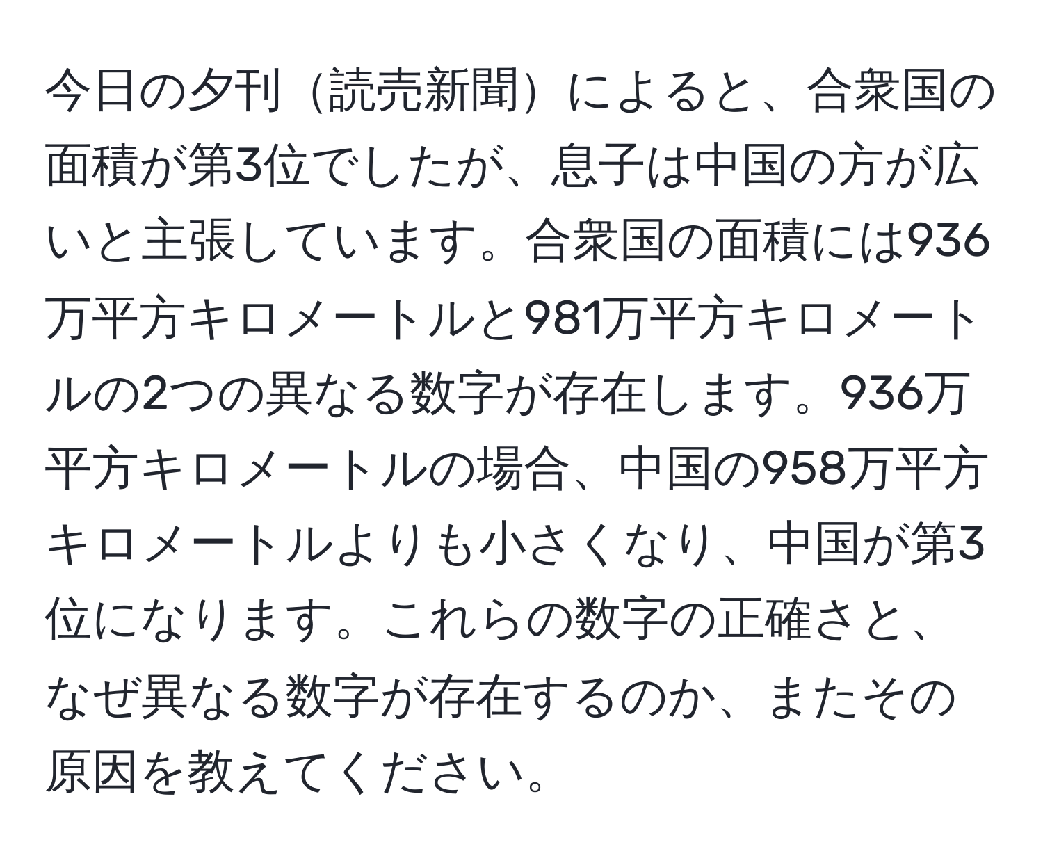 今日の夕刊読売新聞によると、合衆国の面積が第3位でしたが、息子は中国の方が広いと主張しています。合衆国の面積には936万平方キロメートルと981万平方キロメートルの2つの異なる数字が存在します。936万平方キロメートルの場合、中国の958万平方キロメートルよりも小さくなり、中国が第3位になります。これらの数字の正確さと、なぜ異なる数字が存在するのか、またその原因を教えてください。