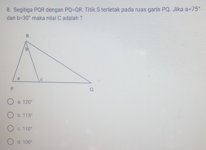 Segitiga PQR dengan PQ=QR. Titik S terletak pada ruas garis PQ. Jika a=75°
dan b=30° maka nilai C adalah ?
a. 120°
b. 115°
C. 110°
d 100°