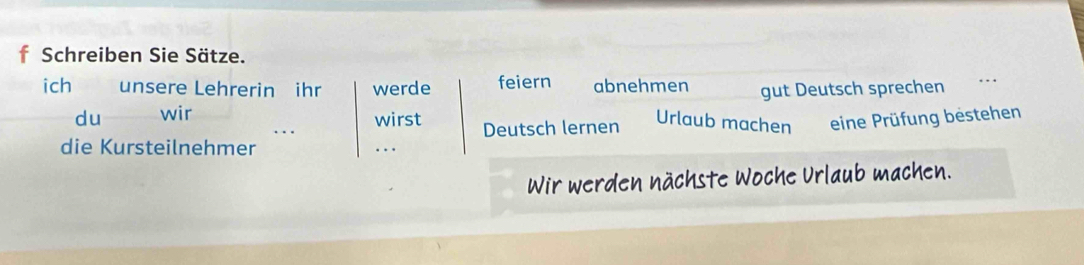 Schreiben Sie Sätze. 
ich unsere Lehrerin ihr werde feiern abnehmen gut Deutsch sprechen 
_ 
du wir 
_.. wirst Urlaub machen eine Prüfung bestehen 
Deutsch lernen 
die Kursteilnehmer _. . 
Wir werden nächste Woche Urlaub machen.