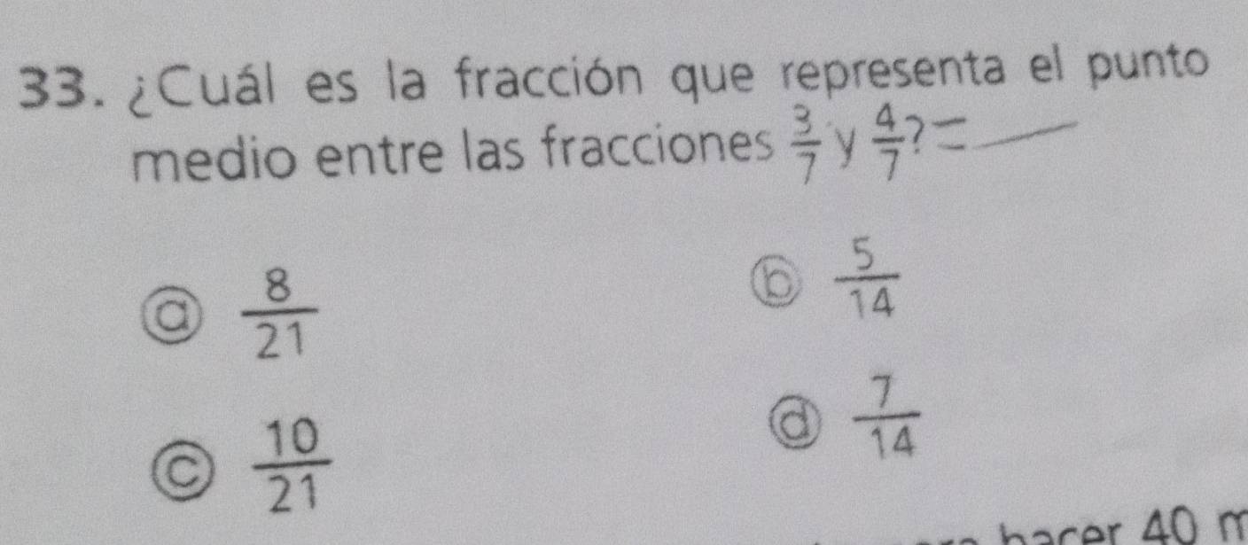 ¿Cuál es la fracción que representa el punto
medio entre las fracciones  3/7  y  4/7  _
a  8/21 
b  5/14 
 10/21 
a  7/14 
bacer 40 m