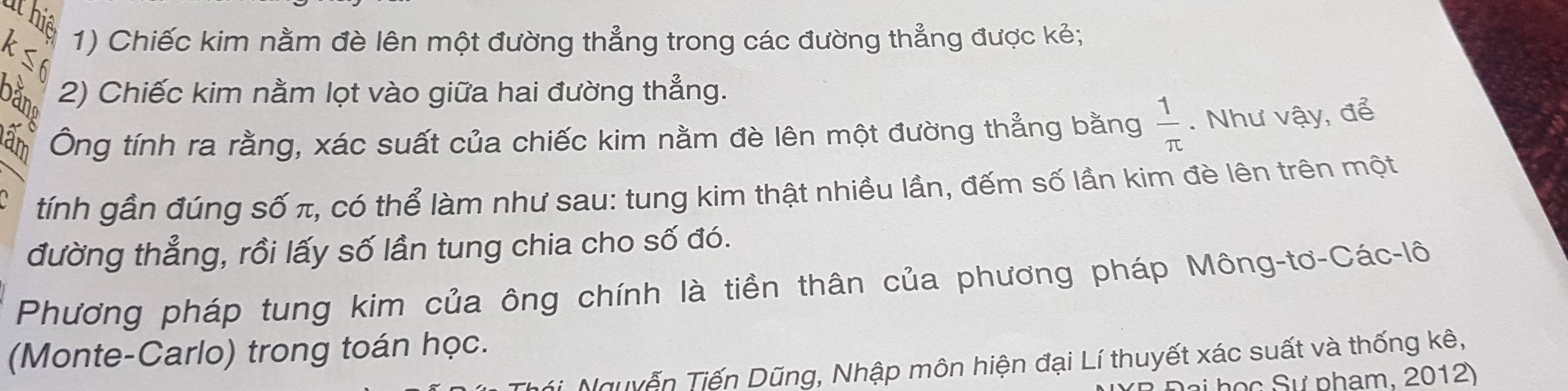 Chiếc kim nằm đè lên một đường thẳng trong các đường thẳng được kẻ;
B 2) Chiếc kim nằm lọt vào giữa hai đường thẳng.
an Ông tính ra rằng, xác suất của chiếc kim nằm đè lên một đường thẳng bằng  1/π  . Như vậy, để
tính gần đúng số π, có thể làm như sau: tung kim thật nhiều lần, đếm số lần kim đè lên trên một
đường thẳng, rồi lấy số lần tung chia cho số đó.
Phương pháp tung kim của ông chính là tiền thân của phương pháp Mông-tơ-Các-lô
(Monte-Carlo) trong toán học.
Tguyễn Tiến Dũng, Nhập môn hiện đại Lí thuyết xác suất và thống kê,
S ự pham, 20 1 2)