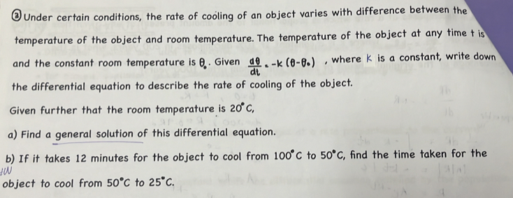 ③ Under certain conditions, the rate of cooling of an object varies with difference between the 
temperature of the object and room temperature. The temperature of the object at any time t is 
and the constant room temperature is θ. . Given x-k(θ-0) , where K is a constant, write down 
the differential equation to describe the rate of cooling of the object. 
Given further that the room temperature is 20°C, 
a) Find a general solution of this differential equation. 
b) If it takes 12 minutes for the object to cool from 100°C to 50°C, , find the time taken for the 
a 
object to cool from 50°C to 25°C.