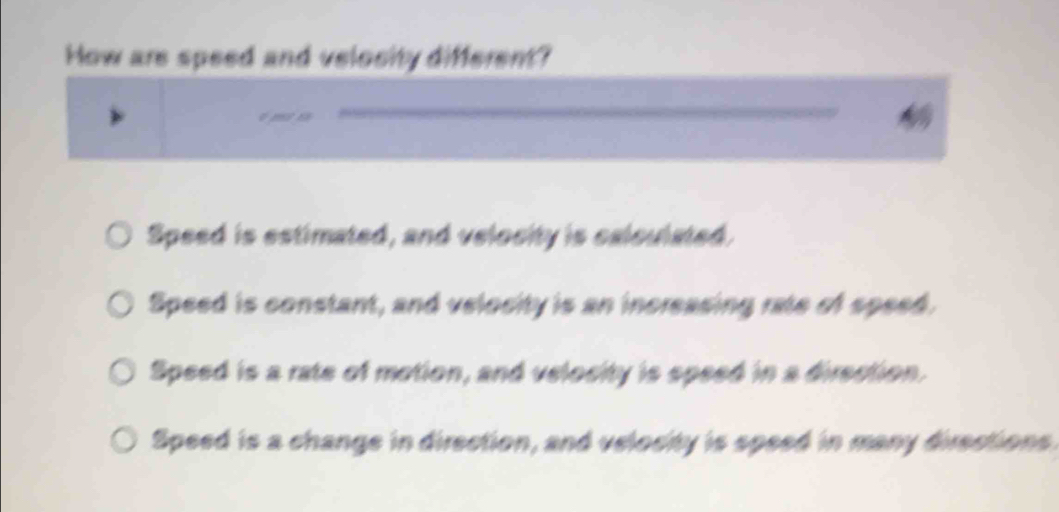 How are speed and velosity different?
t m a
Speed is estimated, and velocity is calculated.
Speed is constant, and velocity is an increasing rate of speed.
Speed is a rate of motion, and velosity is speed in a direction.
Speed is a change in direction, and velocity is speed in many directions