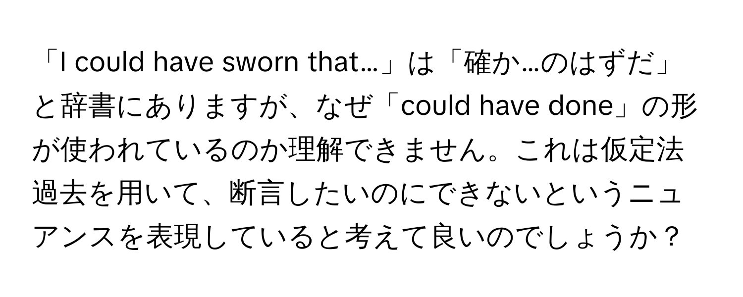 「I could have sworn that…」は「確か…のはずだ」と辞書にありますが、なぜ「could have done」の形が使われているのか理解できません。これは仮定法過去を用いて、断言したいのにできないというニュアンスを表現していると考えて良いのでしょうか？