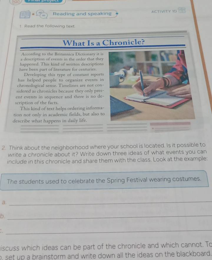 Reading and speaking ACTIVITY 10 
1 Read the following text. 
What Is a Chronicle? 
According to the Britannica Dictionary it is 
a description of events in the order that they 
happened. This kind of written descriptions 
have been part of literature for centuries. 
Developing this type of constant reports 
has helped people to organize events in 
chronological sense. Timelines are not con- 
sidered as chronicles because they only pres- 
ent events in sequence and there is no de- 
scription of the facts. 
This kind of text helps ordering informa- 
tion not only in academic fields, but also to 
describe what happens in daily life. 
2. Think about the neighborhood where your school is located. Is it possible to 
write a chronicle about it? Write down three ideas of what events you can 
include in this chronicle and share them with the class. Look at the example: 
The students used to celebrate the Spring Festival wearing costumes. 
a. 
_ 
b._ 
_ 
iscuss which ideas can be part of the chronicle and which cannot. To 
o, set up a brainstorm and write down all the ideas on the blackboard.