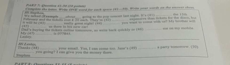 Complete the letter. Write ONE word for each space (41—50). Write your words on the answer sheet. 
Hì Stephen, 
We talked (Example about ___ going to the pop concert last night. It's (41) _............ the 15th
February and the tickets cost £ 20 each. They're (42) v expensive than tickets for the disco, but 
it will be (43) ……….. really grest night! (44) ….......... you want to come with us? My brother will 
(45) …….… us there in his new car! 
Dad's buying the tickets online tomorrow, so write back quickly or (46) …_ me on my mobile. 
My (47) …… is 077845, 
_ 
Lesley. 
Hi Lesley, 
Thanks (48) …… your email. Yes, I can come too. Jane’s (49) …._ a party tomorrow. (50) 
_…... you going? I can give you the money there. 
_ 
_ 
Stephen