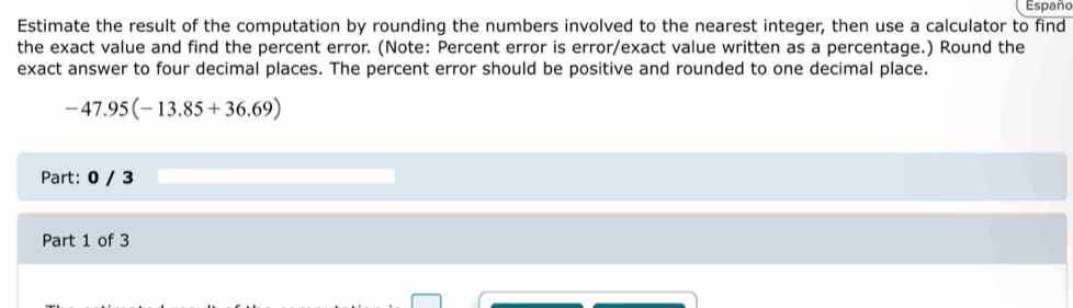 Españo 
Estimate the result of the computation by rounding the numbers involved to the nearest integer, then use a calculator to find 
the exact value and find the percent error. (Note: Percent error is error/exact value written as a percentage.) Round the 
exact answer to four decimal places. The percent error should be positive and rounded to one decimal place.
-47.95(-13.85+36.69)
Part: 0 / 3 
Part 1 of 3