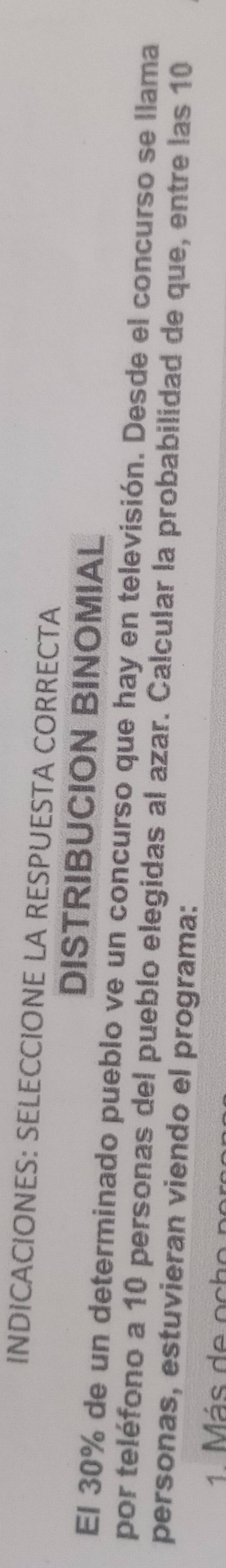 INDICACIONES: SELECCIONE LA RESPUESTA CORRECTA 
DISTRIBUCION BINOMIAL 
El 30% de un determinado pueblo ve un concurso que hay en televisión. Desde el concurso se llama 
por teléfono a 10 personas del pueblo elegidas al azar. Calcular la probabilidad de que, entre las 10
personas, estuvieran viendo el programa: 
1 M ás de oc ho