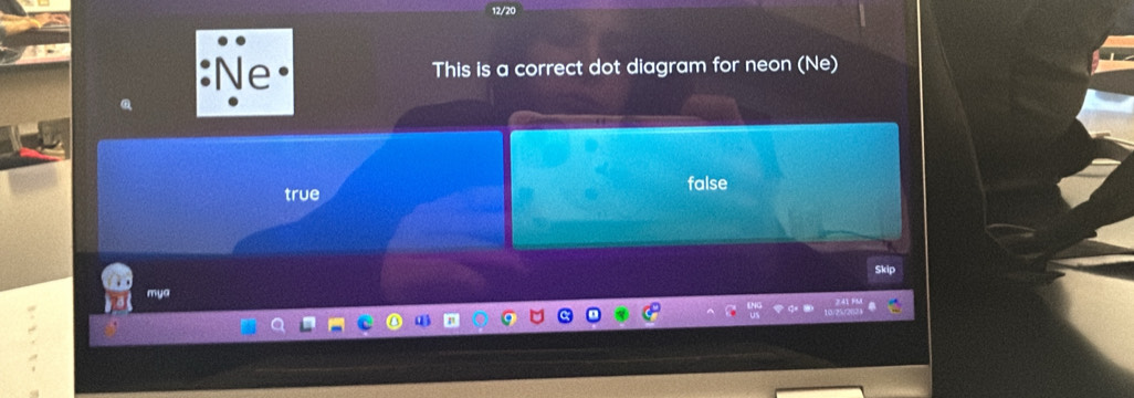 12/20
e
This is a correct dot diagram for neon (Ne)
true false
Skip
m