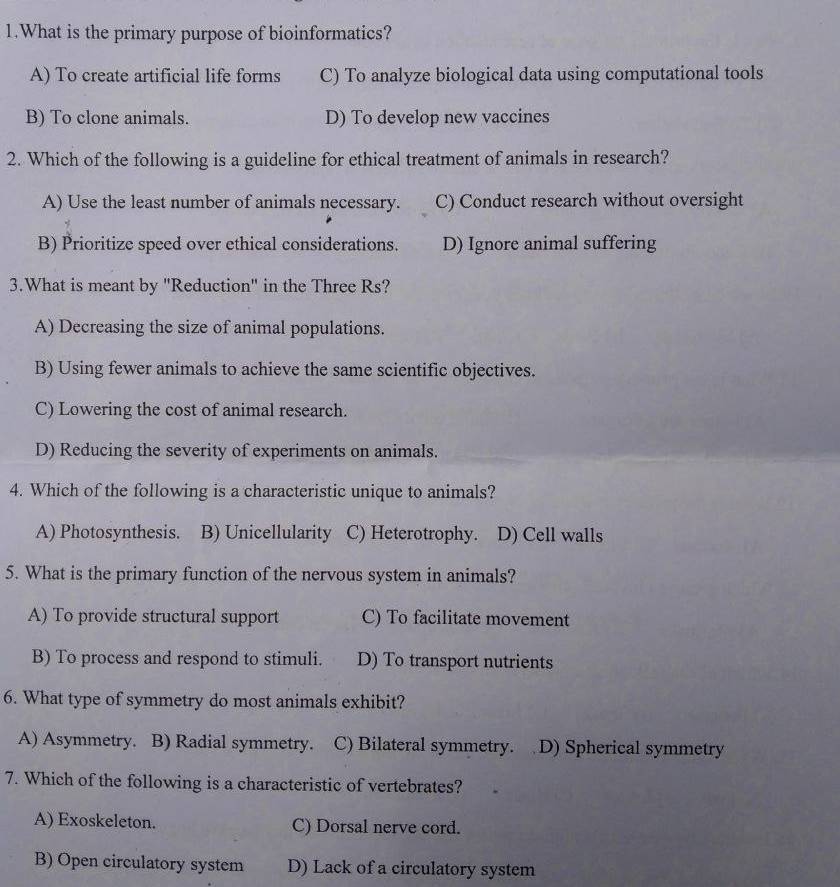 What is the primary purpose of bioinformatics?
A) To create artificial life forms C) To analyze biological data using computational tools
B) To clone animals. D) To develop new vaccines
2. Which of the following is a guideline for ethical treatment of animals in research?
A) Use the least number of animals necessary. C) Conduct research without oversight
B) Prioritize speed over ethical considerations. D) Ignore animal suffering
3.What is meant by "Reduction" in the Three Rs?
A) Decreasing the size of animal populations.
B) Using fewer animals to achieve the same scientific objectives.
C) Lowering the cost of animal research.
D) Reducing the severity of experiments on animals.
4. Which of the following is a characteristic unique to animals?
A) Photosynthesis. B) Unicellularity C) Heterotrophy. D) Cell walls
5. What is the primary function of the nervous system in animals?
A) To provide structural support C) To facilitate movement
B) To process and respond to stimuli. D) To transport nutrients
6. What type of symmetry do most animals exhibit?
A) Asymmetry. B) Radial symmetry. C) Bilateral symmetry. D) Spherical symmetry
7. Which of the following is a characteristic of vertebrates?
A) Exoskeleton. C) Dorsal nerve cord.
B) Open circulatory system D) Lack of a circulatory system