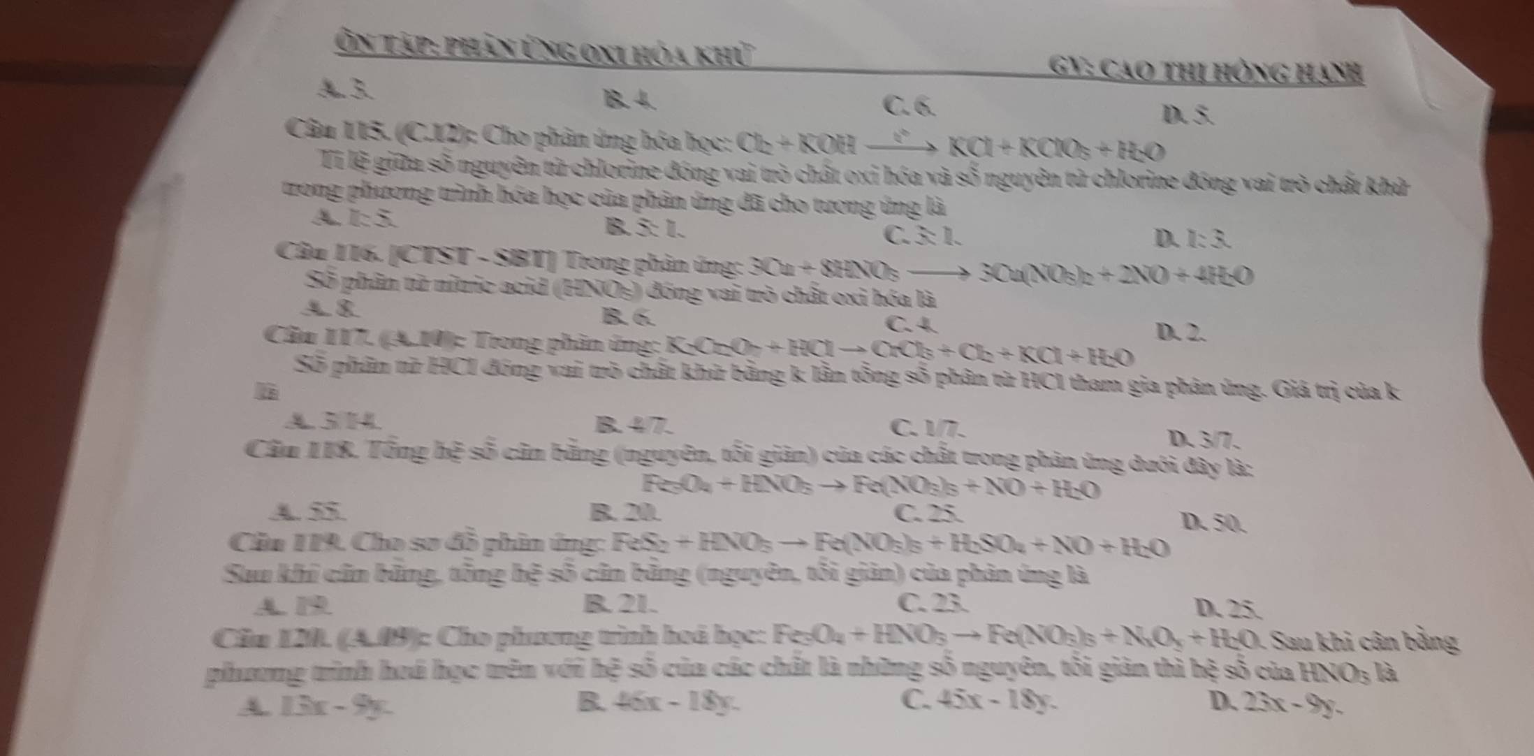 Ôn tập: phản ứng oxi hóa khứ
GY: Cao thị hông hạnh
A.3. 1B. 4. C. 6.
D. 5.
Câu 115. (C.12): Cho phân ứng hóa học: O_2+KOH 400^circ  KCl+KClO_3+H_2O
Tỉ lệ giữa số nguyên từ chlorine đóng vai trò chất oxỉ hóa và số nguyên tử chlorine đóng vai trò chất khử
trong phương trình hóa học của phân ứng đã cho tương ứng là
A k55.
B. x=1.
C. 3:1. D. I:3.
Câu 116. [CTST - SBT] Trong phản ứng: 3Ca+8HNO_3_  3Cu(NO_3)_2+2NO+4H_2O
Số phân tử nitric acid ( 22sqrt(05) )  đóng vai trò chất oxi hóa là
A 8 B. 6. C. 4. D. 2.
Cầu 117. (A.10): Trong phần ủng: K_2O_7+HClto Cb+Cl_h+K)_2+KCl+H_2O
Số phân từ HCI đóng vai trò chất khử bằng k lần tổng số phân từ HCI tham gia phản ứng. Giá trị của k
A 3 H4 B. 4/7. C. 1/7. D. 3/7.
Cầu 1I8. Tổng hệ số cân bằng (nguyên, tối giản) của các chất trong phản ứng dưới đây là:
Fe_3O_4+HNO_3to Fe(NO_3)_3+NO+H_2O
4. 55 B. 20. C. 25. D. 50.
Cầu 119. Cho sơ đồ phin ứng: FeS_2+HNO_3to Fe(NO_3)_3+H_2SO_4+NO+H_2O
Suu khi cũn băng, tổng hệ số cân băng (nguyên, tôi giản) của phân ứng là
A. 19 B. 21. C. 23. D. 25.
Cầa 120. (A.09): Cho phương tình hoá họ g:Fe_3O_4+HNO_3to Fe(NO_3)_3+N_1O_3+H_2O. Sau khi cân bằng
phương trình hoá học trên với hệ số của các chất là những số nguyên, tối giản thì hệ số của HNO_3 là
4 13x-9y.
B. 46x-18y. C. 45x-18y. D. 23x-9y.