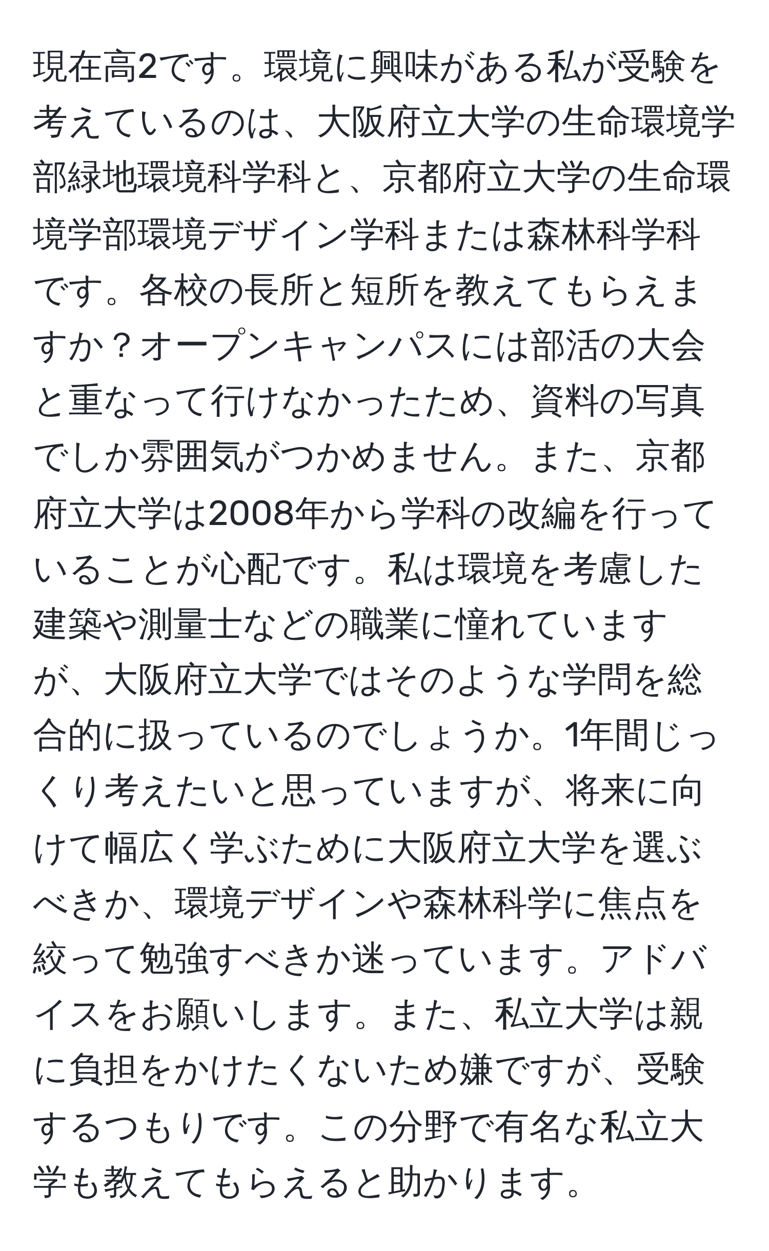 現在高2です。環境に興味がある私が受験を考えているのは、大阪府立大学の生命環境学部緑地環境科学科と、京都府立大学の生命環境学部環境デザイン学科または森林科学科です。各校の長所と短所を教えてもらえますか？オープンキャンパスには部活の大会と重なって行けなかったため、資料の写真でしか雰囲気がつかめません。また、京都府立大学は2008年から学科の改編を行っていることが心配です。私は環境を考慮した建築や測量士などの職業に憧れていますが、大阪府立大学ではそのような学問を総合的に扱っているのでしょうか。1年間じっくり考えたいと思っていますが、将来に向けて幅広く学ぶために大阪府立大学を選ぶべきか、環境デザインや森林科学に焦点を絞って勉強すべきか迷っています。アドバイスをお願いします。また、私立大学は親に負担をかけたくないため嫌ですが、受験するつもりです。この分野で有名な私立大学も教えてもらえると助かります。