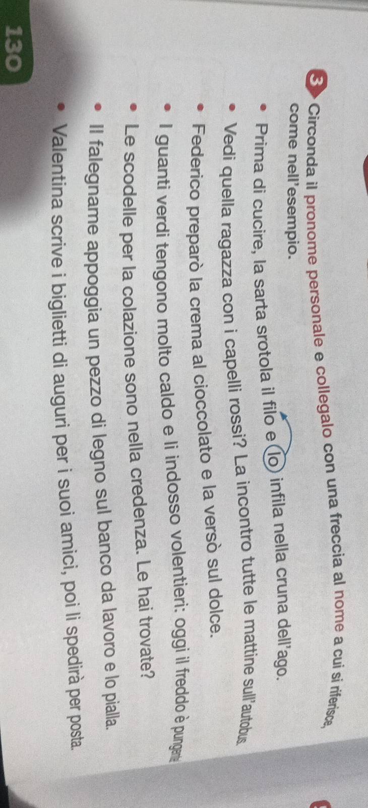 8>Circonda il pronome personale e collegalo con una freccia al nome a cui si riferisce, 
come nell'esempio. 
Prima di cucire, la sarta srotola il filo e(lo) infila nella cruna dell'ago. 
Vedi quella ragazza con i capelli rossi? La incontro tutte le mattine sull'autobus. 
Federico preparò la crema al cioccolato e la versò sul dolce. 
I guanti verdi tengono molto caldo e li indosso volentieri: oggi il freddo è pungen 
Le scodelle per la colazione sono nella credenza. Le hai trovate? 
II falegname appoggia un pezzo di legno sul banco da lavoro e lo pialla. 
Valentina scrive i biglietti di auguri per i suoi amici, poi li spedirà per posta. 
130