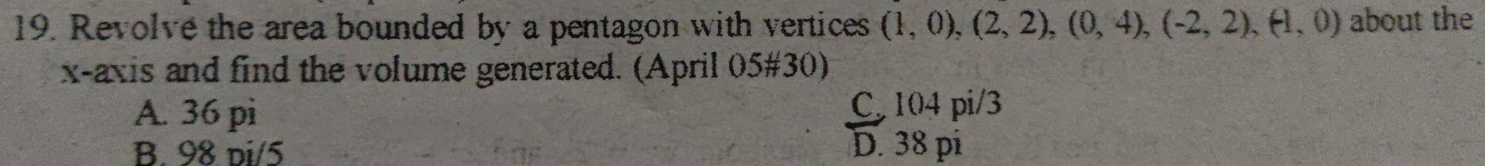 Revolve the area bounded by a pentagon with vertices (1,0),(2,2), (0,4), (-2,2), (-1,0) about the
x-axis and find the volume generated. (April 05#30)
A. 36 pi C 104 pi/3
B. 98 di/5
D. 38 pi