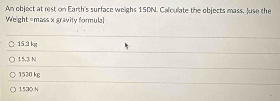 An object at rest on Earth's surface weighs 150N. Calculate the objects mass. (use the
Weight =mass x gravity formula)
15.3 kg
15.3 N
1530 kg
1530 N