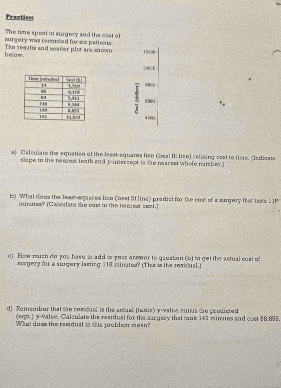 Practice: 
The time spent in surgery and the cost of 
surgery was recorded for six patients. 
The results and scatter plot are shown 12000
below.
10 000
6020
5000
40 □0 
a) Calculate the equation of the least-squares line (best fit line) relating cost to time. (Indicate 
slope to the nearest tenth and y-intercept to the nearest whole number.) 
b) What does the least-squares line (best fit line) predict for the cost of a surgery that lasts 11P
minutes? (Calculate the cost to the nearest cent.) 
c) How much do you have to add to your answer to question (b) to get the actual cost of 
surgery for a surgery lasting 118 minutes? (This is the residual.) 
d) Remember that the residual is the actual (table) y -value minus the predicted 
(eqn.) y -value. Calculate the residual for the surgery that took 149 minutes and cost $8,855. 
What does the residual in this problem mean?