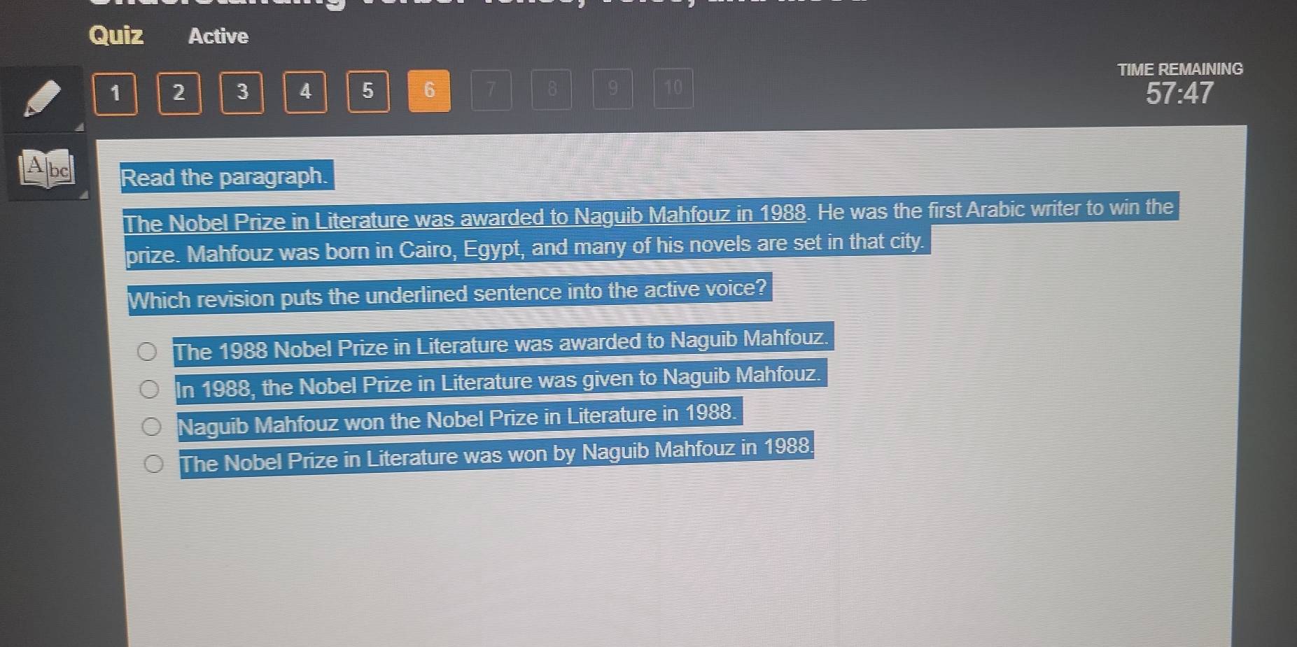 Quiz Active
TIME REMAINING
1 2 3 4 5 6 7 9 57:47
Abc Read the paragraph.
The Nobel Prize in Literature was awarded to Naguib Mahfouz in 1988. He was the first Arabic writer to win the
prize. Mahfouz was born in Cairo, Egypt, and many of his novels are set in that city.
Which revision puts the underlined sentence into the active voice?
The 1988 Nobel Prize in Literature was awarded to Naguib Mahfouz.
In 1988, the Nobel Prize in Literature was given to Naguib Mahfouz.
Naguib Mahfouz won the Nobel Prize in Literature in 1988.
The Nobel Prize in Literature was won by Naguib Mahfouz in 1988.