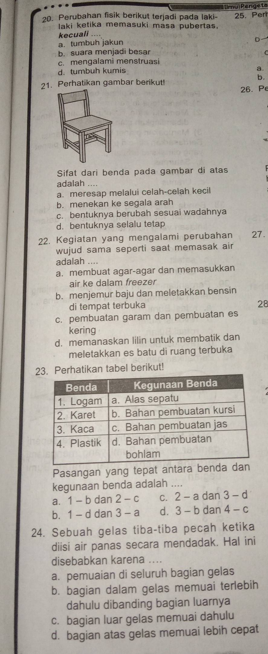 [lmulPengeta
20. Perubahan fisik berikut terjadi pada laki- 25. Pert
laki ketika memasuki masa pubertas,
kecuali ..
a.tumbuh jakun
D
b. suara menjadi besar
c. mengalami menstruasi
d. tumbuh kumis
a.
b.
21. Perhatikan gambar berikut!
26. Pe
Sifat dari benda pada gambar di atas
adalah ....
a. meresap melalui celah-celah kecil
b. menekan ke segala arah
c. bentuknya berubah sesuai wadahnya
d. bentuknya selalu tetap
22. Kegiatan yang mengalami perubahan 27.
wujud sama seperti saat memasak air
adalah ....
a. membuat agar-agar dan memasukkan
air ke dalam freezer
b. menjemur baju dan meletakkan bensin
di tempat terbuka
28
c. pembuatan garam dan pembuatan es
kering
d. memanaskan lilin untuk membatik dan
meletakkan es batu di ruang terbuka
23. Perhatikan tabel berikut!
Pasangan yang tepat antara bend
kegunaan benda adalah ....
a. 1 - b dan 2 - c C. 2-a dan 3-d
b. 1 - d dan 3 - a d. 3-1 b dan 4- -C
24. Sebuah gelas tiba-tiba pecah ketika
diisi air panas secara mendadak. Hal ini
disebabkan karena_
a. pemuaian di seluruh bagian gelas
b. bagian dalam gelas memuai terlebih
dahulu dibanding bagian luarnya
c. bagian luar gelas memuai dahulu
d. bagian atas gelas memuai lebih cepat