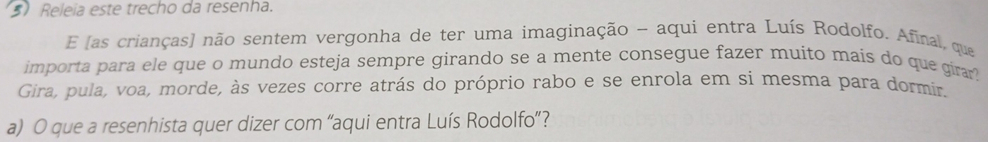 Releia este trecho da resenha. 
E [as crianças] não sentem vergonha de ter uma imaginação - aqui entra Luís Rodolfo. Afinal, que 
importa para ele que o mundo esteja sempre girando se a mente consegue fazer muito mais do que girar? 
Gira, pula, voa, morde, às vezes corre atrás do próprio rabo e se enrola em si mesma para dormir. 
a) O que a resenhista quer dizer com 'aqui entra Luís Rodolfo'?