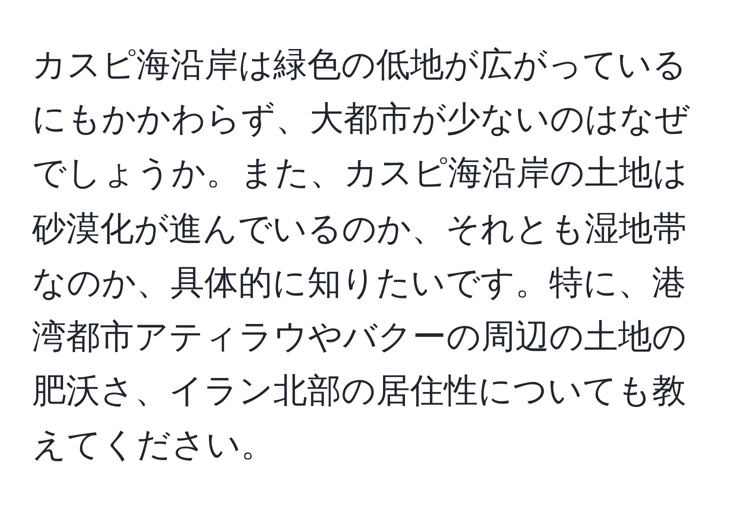 カスピ海沿岸は緑色の低地が広がっているにもかかわらず、大都市が少ないのはなぜでしょうか。また、カスピ海沿岸の土地は砂漠化が進んでいるのか、それとも湿地帯なのか、具体的に知りたいです。特に、港湾都市アティラウやバクーの周辺の土地の肥沃さ、イラン北部の居住性についても教えてください。