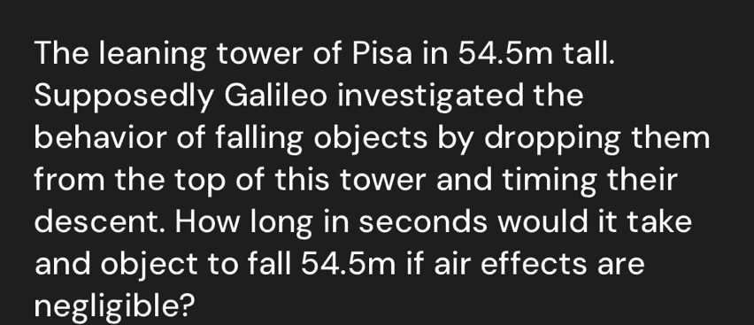 The leaning tower of Pisa in 54.5m tall. 
Supposedly Galileo investigated the 
behavior of falling objects by dropping them 
from the top of this tower and timing their 
descent. How long in seconds would it take 
and object to fall 54.5m if air effects are 
negligible?