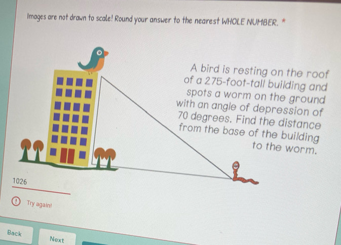 Images are not drawn to scale! Round your answer to the nearest WHOLE NUMBER. * 
to the worm. 
Try again! 
Back Next