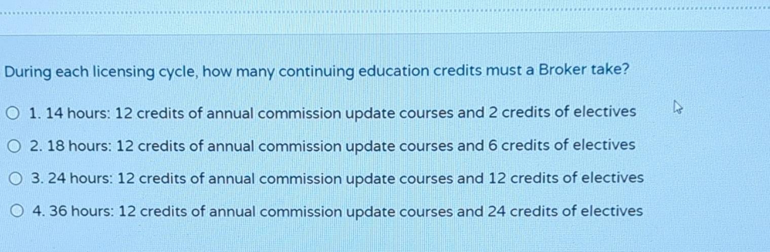 During each licensing cycle, how many continuing education credits must a Broker take?
1. 14 hours : 12 credits of annual commission update courses and 2 credits of electives
2. 18 hours : 12 credits of annual commission update courses and 6 credits of electives
3. 24 hours : 12 credits of annual commission update courses and 12 credits of electives
4. 36 hours : 12 credits of annual commission update courses and 24 credits of electives