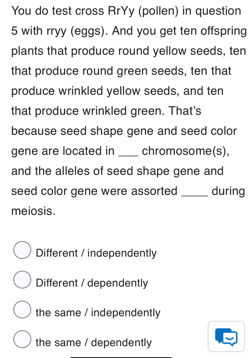 You do test cross RrYy (pollen) in question
5 with rryy (eggs). And you get ten offspring
plants that produce round yellow seeds, ten
that produce round green seeds, ten that
produce wrinkled yellow seeds, and ten
that produce wrinkled green. That's
because seed shape gene and seed color
gene are located in _chromosome(s),
and the alleles of seed shape gene and
seed color gene were assorted _during
meiosis.
Different / independently
Different / dependently
the same / independently
the same / dependently