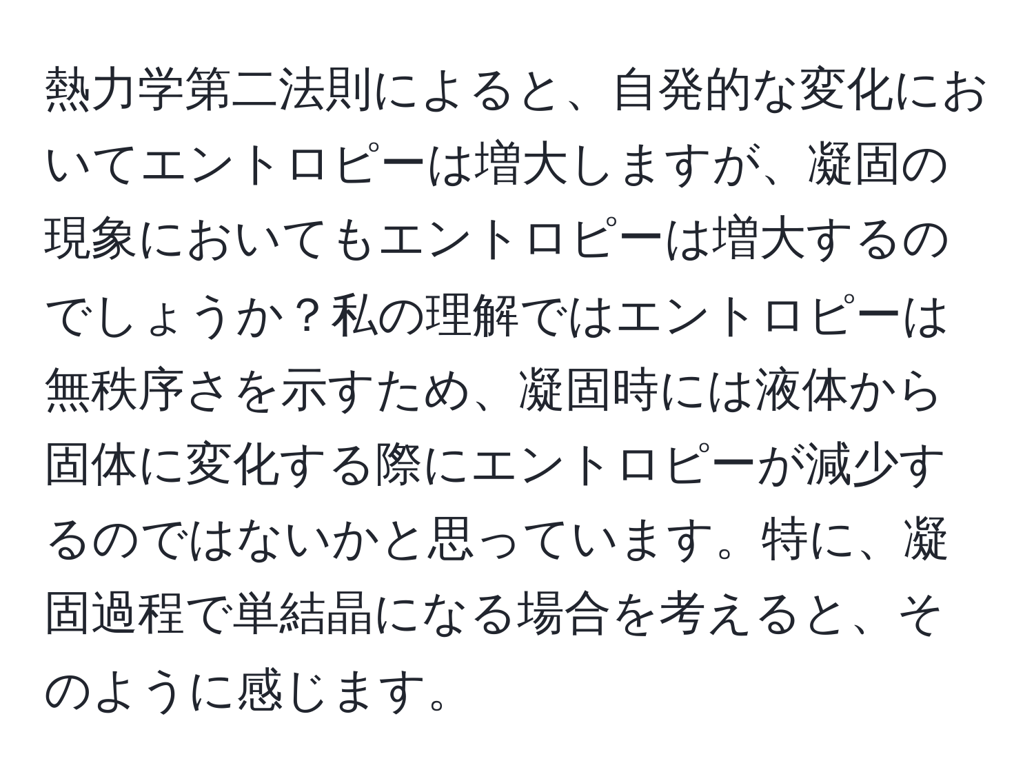 熱力学第二法則によると、自発的な変化においてエントロピーは増大しますが、凝固の現象においてもエントロピーは増大するのでしょうか？私の理解ではエントロピーは無秩序さを示すため、凝固時には液体から固体に変化する際にエントロピーが減少するのではないかと思っています。特に、凝固過程で単結晶になる場合を考えると、そのように感じます。