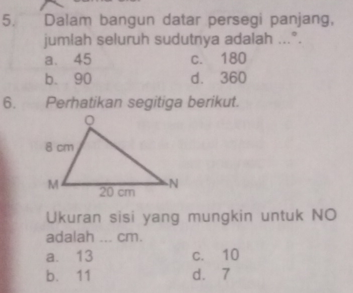 Dalam bangun datar persegi panjang,
jumlah seluruh sudutnya adalah ...°.
a. 45 c. 180
b. 90 d. 360
6. Perhatikan segitiga berikut.
Ukuran sisi yang mungkin untuk NO
adalah ... cm.
a. 13 c. 10
b. 11 d. 7