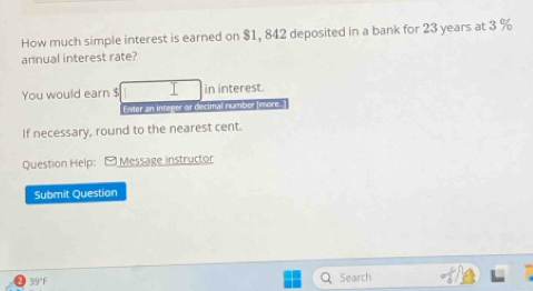 How much simple interest is earned on $1, 842 deposited in a bank for 23 years at 3 %
annual interest rate? 
You would earn $ in interest. 
Enter an integer or decimal number (more. 
If necessary, round to the nearest cent. 
Question Help: Message instructor 
Submit Question 
39°F Search