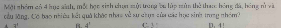 Một nhóm có 4 học sinh, mỗi học sinh chọn một trong ba lớp môn thể thao: bóng đá, bóng rỗ và
cầu lông. Có bao nhiêu kết quả khác nhau về sự chọn của các học sinh trong nhóm?
B. 4^3
A 3^4 C. 3 ! D. 4!