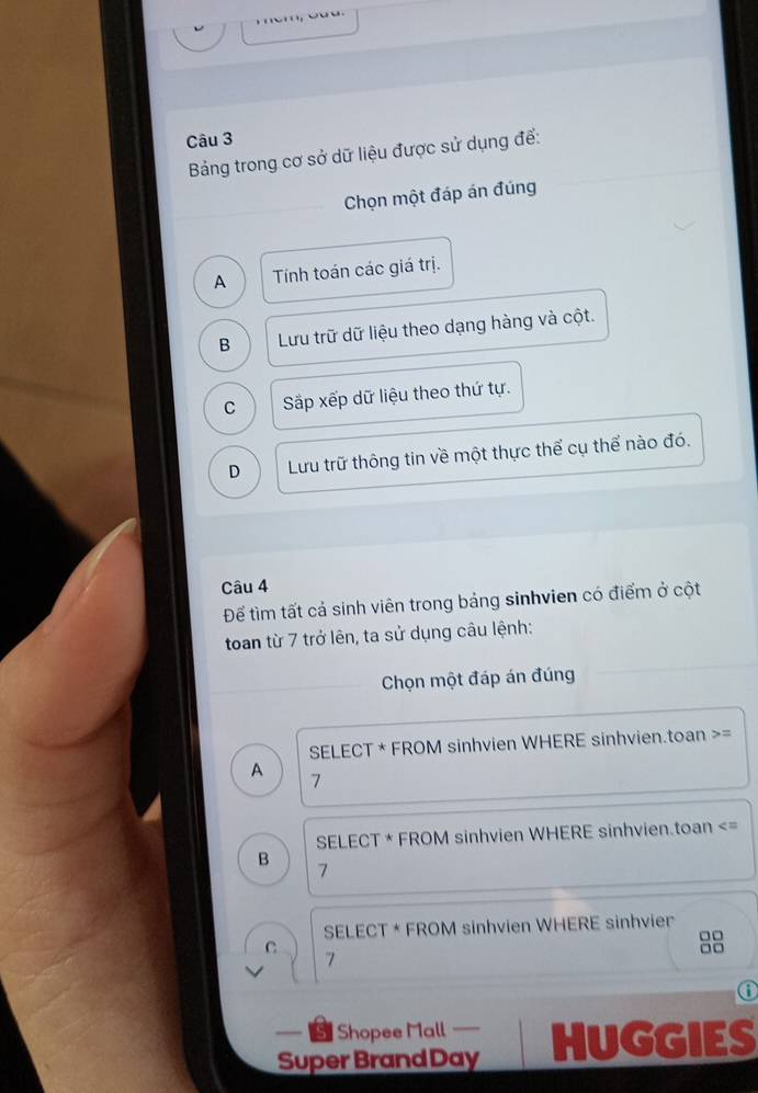 Bảng trong cơ sở dữ liệu được sử dụng để:
Chọn một đáp án đúng
A Tính toán các giá trị.
B Lưu trữ dữ liệu theo dạng hàng và cột.
C Sắp xếp dữ liệu theo thứ tự.
D Lưu trữ thông tin về một thực thể cụ thể nào đó.
Câu 4
Để tìm tất cả sinh viên trong bảng sinhvien có điểm ở cột
toan từ 7 trở lên, ta sử dụng câu lệnh:
Chọn một đáp án đúng
SELECT * FROM sinhvien WHERE sinhvien.toan >=
A
7
SELECT * FROM sinhvien WHERE sinhvien.toan
7
SELECT * FROM sinhvien WHERE sinhvier
□□
C
□□
7
⑥
— - Shopee Mall — HUGGIES
Super Brand Day