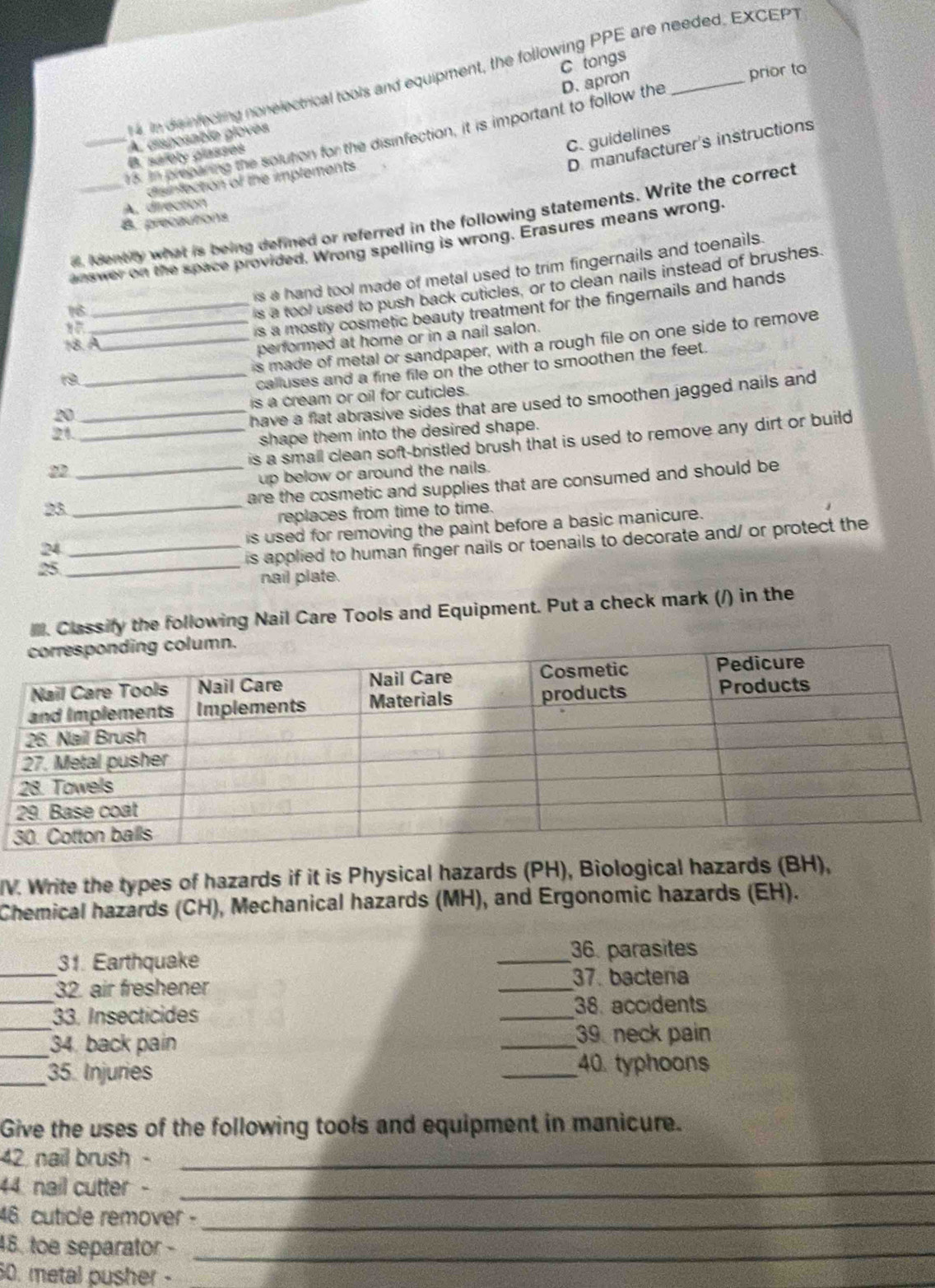 tongs
in dis infecting nonelectrical tools and equipment, the following PPE are needed, EXCEPT
5. in preparing the solution for the disinfection, it is important to follow the D. apron_
prior to
C. guidelines
_A. asposable gloves
D.manufacturer's instructions
B. safoly glasses
disinfection of the implements
A. direction
d Identily what is being defined or referred in the following statements. Write the correct
B. precautions
answer on the space provided. Wrong spelling is wrong. Erasures means wrong.
is a hand tool made of metal used to trim fingernails and toenails.
16
is a tool used to push back cuticles, or to clean nails instead of brushes.
_is a mostly cosmetic beauty treatment for the fingernails and hands
18. A
performed at home or in a nail salon.
__is made of metal or sandpaper, with a rough file on one side to remove
_calluses and a fine file on the other to smoothen the feet.
20 _is a cream or oil for cuticles.
have a flat abrasive sides that are used to smoothen jagged nails and
21.
shape them into the desired shape.
_is a small clean soft-bristled brush that is used to remove any dirt or build
22
up below or around the nails.
23
_
_are the cosmetic and supplies that are consumed and should be 
replaces from time to time.
_
24 _is used for removing the paint before a basic manicure.
is applied to human finger nails or toenails to decorate and/ or protect the
25
nail plate.
l. Classify the following Nail Care Tools and Equipment. Put a check mark (/) in the
IV. Write the types of hazards if it is Physical hazards (PH), Biological hazards (BH),
Chemical hazards (CH), Mechanical hazards (MH), and Ergonomic hazards (EH).
_31. Earthquake _36. parasites
_
32. air freshener
_37. bactera
_
33. Insecticides _38. accidents
_34. back pain
_39 neck pain
_35. Injuries
_40 typhoons
Give the uses of the following tools and equipment in manicure.
42 nail brush -_
44 nail cutter -_
46. cuticle remover -_
48. toe separator -_
50. metal pusher -