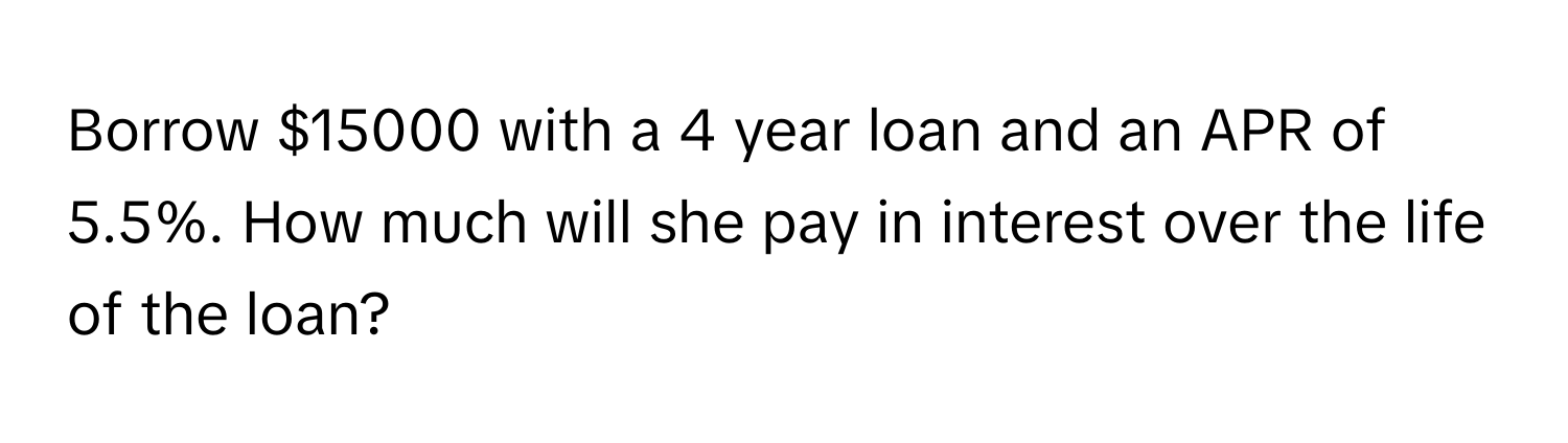 Borrow $15000 with a 4 year loan and an APR of 5.5%. How much will she pay in interest over the life of the loan?