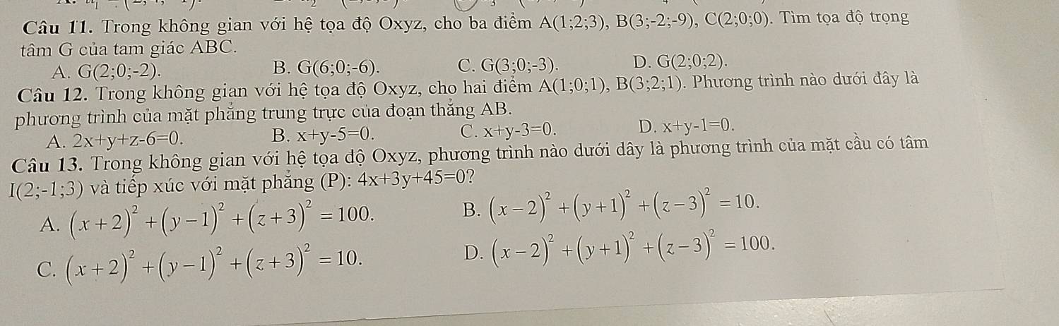 Trong không gian với hệ tọa độ Oxyz, cho ba điểm A(1;2;3), B(3;-2;-9), C(2;0;0). Tìm tọa độ trọng
tâm G của tam giác ABC.
B.
C.
A. G(2;0;-2). G(6;0;-6). G(3;0;-3). D. G(2;0;2). 
Câu 12. Trong không gian với hệ tọa độ Oxyz, cho hai điểm A(1;0;1), B(3;2;1). Phương trình nào dưới đây là
phương trình của mặt phăng trung trực của đoạn thăng AB.
A. 2x+y+z-6=0.
B. x+y-5=0.
D.
C. x+y-3=0. x+y-1=0. 
Câu 13. Trong không gian với hệ tọa độ Oxyz, phương trình nào dưới dây là phương trình của mặt cầu có tâm
I(2;-1;3) và tiếp xúc với mặt phẳng (P): 4x+3y+45=0 ?
B.
A. (x+2)^2+(y-1)^2+(z+3)^2=100. (x-2)^2+(y+1)^2+(z-3)^2=10.
C. (x+2)^2+(y-1)^2+(z+3)^2=10.
D. (x-2)^2+(y+1)^2+(z-3)^2=100.