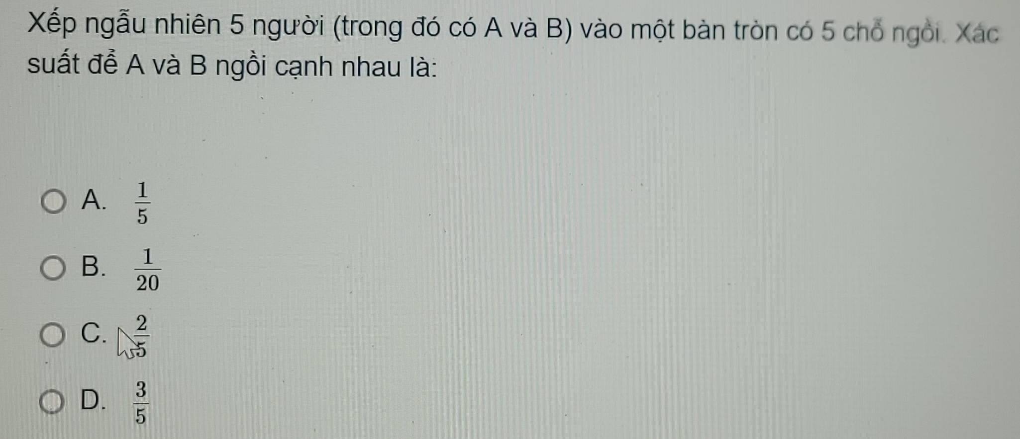 Xếp ngẫu nhiên 5 người (trong đó có A và B) vào một bàn tròn có 5 chổ ngỏi. Xác
suất đề A và B ngồi cạnh nhau là:
A.  1/5 
B.  1/20 
C.  2/5 
D.  3/5 