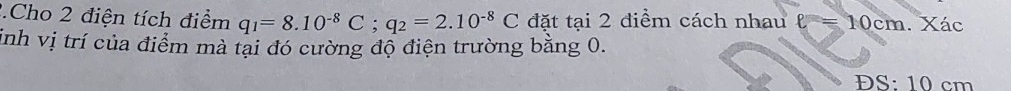 Cho 2 điện tích điểm q_1=8.10^(-8)C; q_2=2.10^(-8)C đặt tại 2 điểm cách nhau l = 10cm. Xác 
inh vị trí của điểm mà tại đó cường độ điện trường bằng 0. 
ĐS: 10 cm