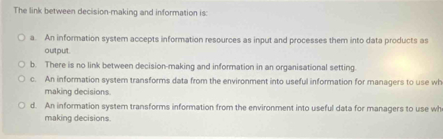 The link between decision-making and information is:
a. An information system accepts information resources as input and processes them into data products as
output.
b. There is no link between decision-making and information in an organisational setting.
c. An information system transforms data from the environment into useful information for managers to use wh
making decisions.
d. An information system transforms information from the environment into useful data for managers to use wh
making decisions.