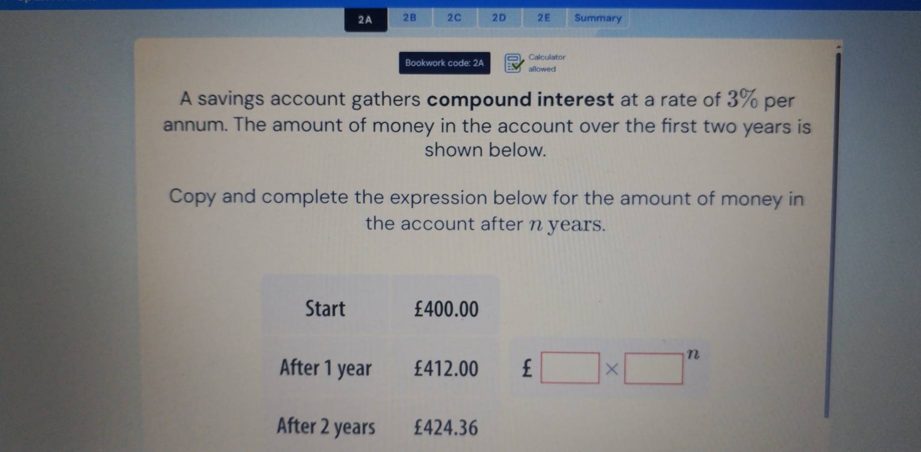 2A 2B 2C 2D 2E Summary 
Calculator 
Bookwork code: 2A allowed 
A savings account gathers compound interest at a rate of 3% per 
annum. The amount of money in the account over the first two years is 
shown below. 
Copy and complete the expression below for the amount of money in 
the account after n years. 
Start £400.00
After 1 year £412.00  □ * □^n 
After 2 years £424.36