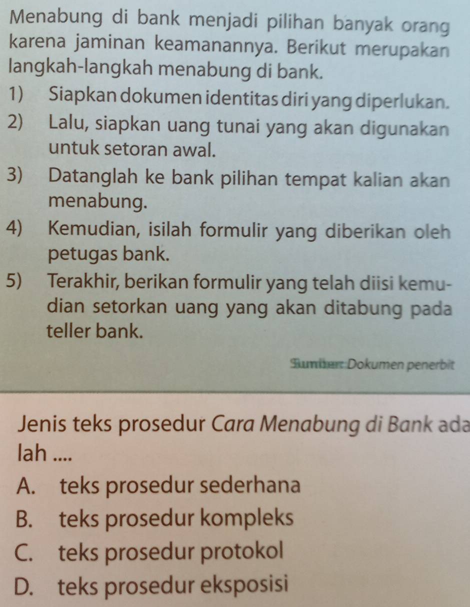 Menabung di bank menjadi pilihan banyak orang
karena jaminan keamanannya. Berikut merupakan
langkah-langkah menabung di bank.
1) Siapkan dokumen identitas diri yang diperlukan.
2) Lalu, siapkan uang tunai yang akan digunakan
untuk setoran awal.
3) Datanglah ke bank pilihan tempat kalian akan
menabung.
4) Kemudian, isilah formulir yang diberikan oleh
petugas bank.
5) Terakhir, berikan formulir yang telah diisi kemu-
dian setorkan uang yang akan ditabung pada
teller bank.
Sumber: Dokumen penerbit
Jenis teks prosedur Cara Menabung di Bank ada
lah ....
A. teks prosedur sederhana
B. teks prosedur kompleks
C. teks prosedur protokol
D. teks prosedur eksposisi