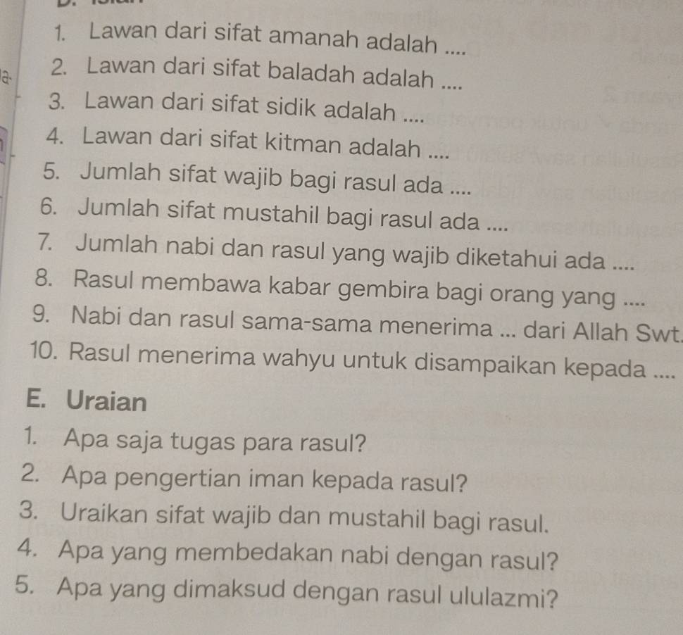 Lawan dari sifat amanah adalah .... 
a 
2. Lawan dari sifat baladah adalah .... 
3. Lawan dari sifat sidik adalah .... 
4. Lawan dari sifat kitman adalah .... 
5. Jumlah sifat wajib bagi rasul ada .... 
6. Jumlah sifat mustahil bagi rasul ada .... 
7. Jumlah nabi dan rasul yang wajib diketahui ada .... 
8. Rasul membawa kabar gembira bagi orang yang .... 
9. Nabi dan rasul sama-sama menerima ... dari Allah Swt 
10. Rasul menerima wahyu untuk disampaikan kepada .... 
E. Uraian 
1. Apa saja tugas para rasul? 
2. Apa pengertian iman kepada rasul? 
3. Uraikan sifat wajib dan mustahil bagi rasul. 
4. Apa yang membedakan nabi dengan rasul? 
5. Apa yang dimaksud dengan rasul ululazmi?