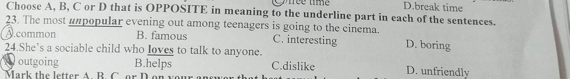 iée time
D.break time
Choose A, B, C or D that is OPPOSITE in meaning to the underline part in each of the sentences.
23. The most unpopular evening out among teenagers is going to the cinema.
A.common B. famous D. boring
C. interesting
24.She’s a sociable child who loves to talk to anyone.
outgoing B.helps C.dislike
Mark the letter A. B. C. or D o n
D. unfriendly