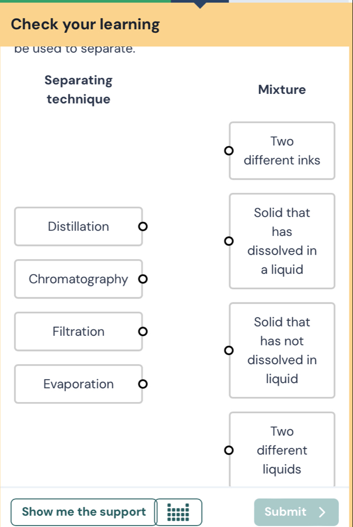 Check your learning
be used to separate.
Separating
Mixture
technique
Two
different inks
Solid that
Distillation
has
dissolved in
a liquid
Chromatography O
Solid that
Filtration
has not
dissolved in
Evaporation
liquid
Two
different
liquids
Show me the support Submit