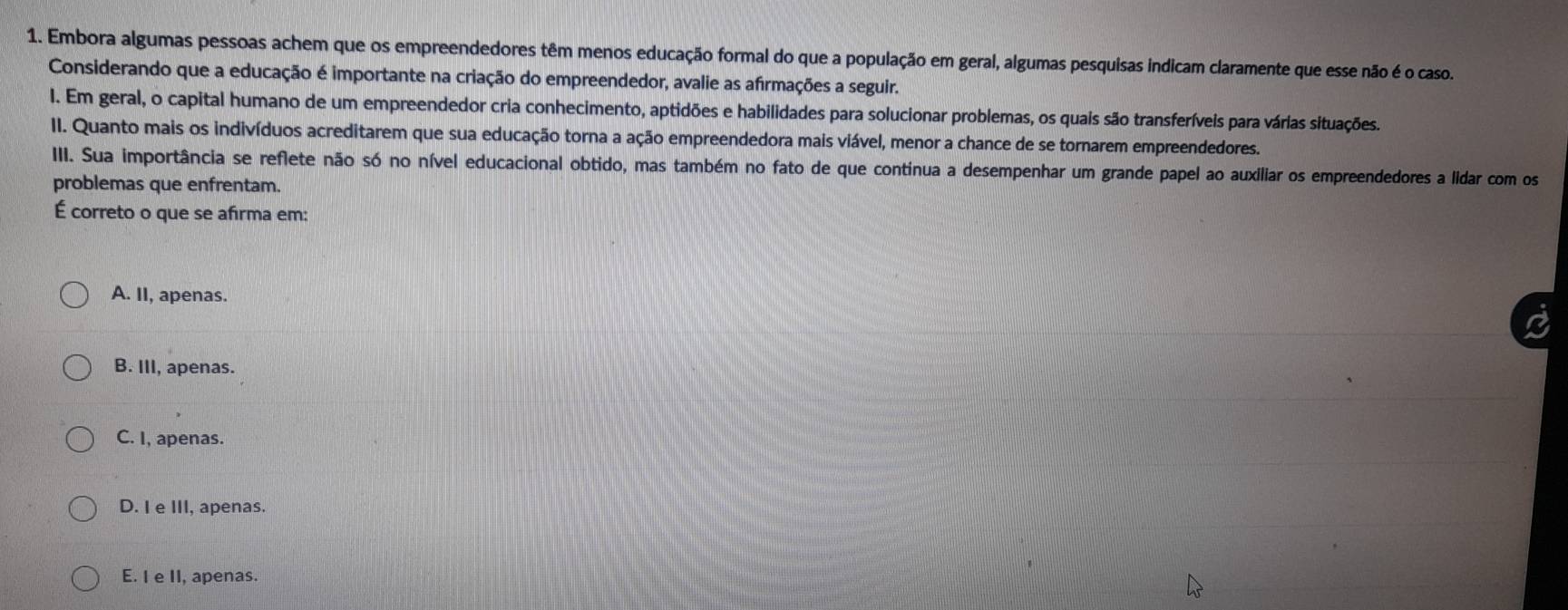 Embora algumas pessoas achem que os empreendedores têm menos educação formal do que a população em geral, algumas pesquisas indicam claramente que esse não é o caso.
Considerando que a educação é importante na criação do empreendedor, avalie as afirmações a seguir.
I. Em geral, o capital humano de um empreendedor cria conhecimento, aptidões e habilidades para solucionar problemas, os quais são transferíveis para várias situações.
II. Quanto mais os indivíduos acreditarem que sua educação torna a ação empreendedora mais viável, menor a chance de se tornarem empreendedores.
III. Sua importância se reflete não só no nível educacional obtido, mas também no fato de que continua a desempenhar um grande papel ao auxiliar os empreendedores a lidar com os
problemas que enfrentam.
É correto o que se afirma em:
A. II, apenas.
B. III, apenas.
C. I, apenas.
D. I e III, apenas.
E. I e II, apenas.