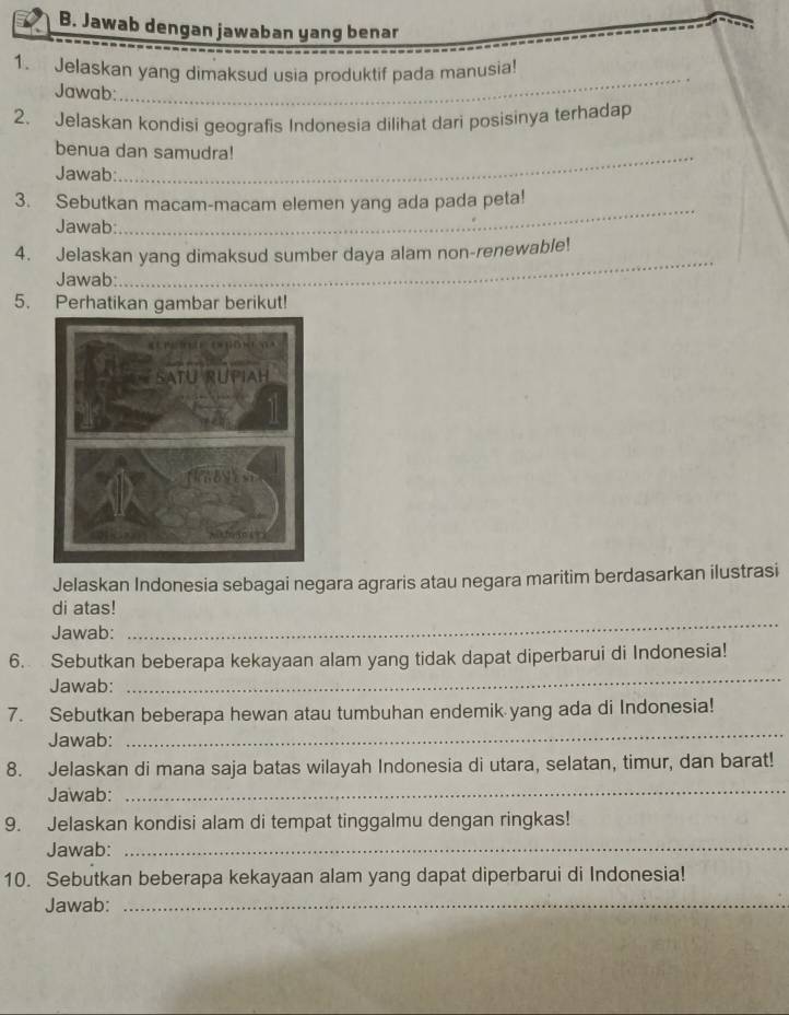 Jawab dengan jawaban yang benar 
1. Jelaskan yang dimaksud usia produktif pada manusia! 
Jawab: 
_ 
2. Jelaskan kondisi geografis Indonesia dilihat dari posisinya terhadap 
_ 
benua dan samudra! 
Jawab: 
_ 
3. Sebutkan macam-macam elemen yang ada pada peta! 
Jawab: 
4. Jelaskan yang dimaksud sumber daya alam non-renewable! 
Jawab: 
_ 
5. Perhatikan gambar berikut! 
Jelaskan Indonesia sebagai negara agraris atau negara maritim berdasarkan ilustrasi 
di atas! 
Jawab: 
_ 
_ 
6. Sebutkan beberapa kekayaan alam yang tidak dapat diperbarui di Indonesia! 
Jawab: 
7. Sebutkan beberapa hewan atau tumbuhan endemik yang ada di Indonesia! 
Jawab: 
_ 
8. Jelaskan di mana saja batas wilayah Indonesia di utara, selatan, timur, dan barat! 
Jawab:_ 
9. Jelaskan kondisi alam di tempat tinggalmu dengan ringkas! 
Jawab:_ 
10. Sebutkan beberapa kekayaan alam yang dapat diperbarui di Indonesia! 
Jawab:_