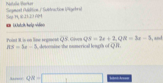 Natalie Barker 
Segment Addition / Subtraction (Algebra) 
Sep 14, 8:21:27 AM 
*Watch help video 
Point R is on line segment overline QS. Given QS=2x+2, QR=3x-5 , and
RS=5x-5 , determine the numerical length of QR. 
Answer: QR=□ Submit Answer