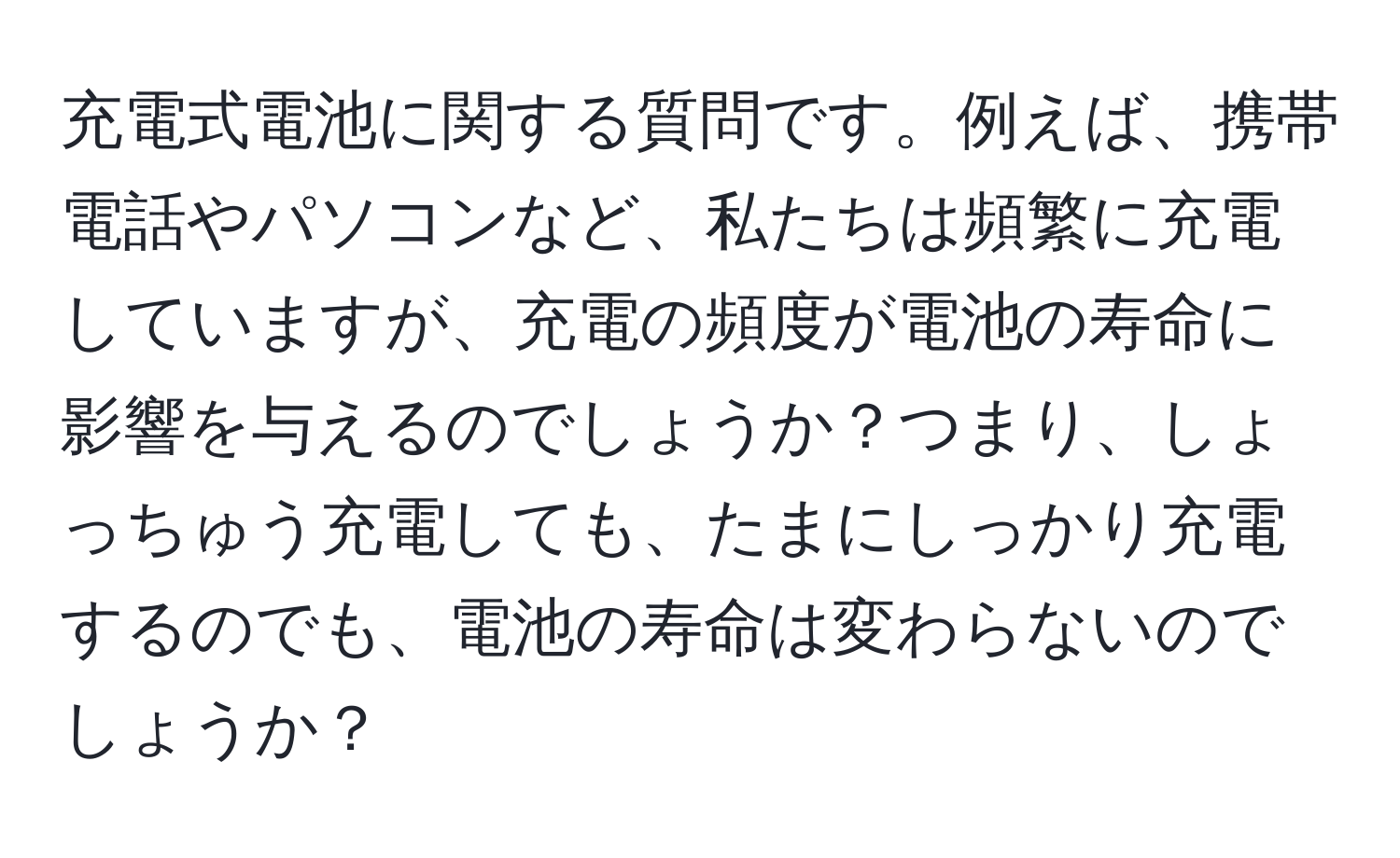 充電式電池に関する質問です。例えば、携帯電話やパソコンなど、私たちは頻繁に充電していますが、充電の頻度が電池の寿命に影響を与えるのでしょうか？つまり、しょっちゅう充電しても、たまにしっかり充電するのでも、電池の寿命は変わらないのでしょうか？