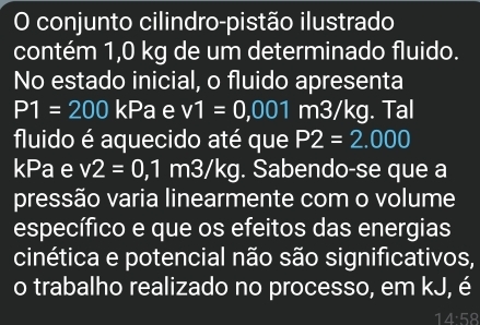 conjunto cilindro-pistão ilustrado 
contém 1,0 kg de um determinado fluido. 
No estado inicial, o fluido apresenta
P1=200 kPa e v1=0,001 m3/kg. Tal 
fluido é aquecido até que P2=2.000
kPa e v2=0,1 m3/kg. Sabendo-se que a 
pressão varia linearmente com o volume 
específico e que os efeitos das energias 
cinética e potencial não são significativos, 
o trabalho realizado no processo, em kJ, é
14· 58