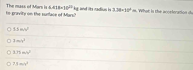 The mass of Mars is 6.418* 10^(23)kg and its radius is 3.38* 10^6m. What is the acceleration du
to gravity on the surface of Mars?
5.5m/s^2
3m/s^2
3.75m/s^2
7.5m/s^2